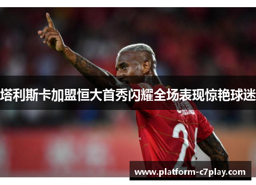 塔利斯卡加盟恒大首秀闪耀全场表现惊艳球迷